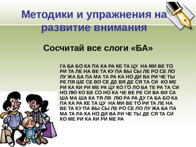 Методики и упражнения на развитие внимания Сосчитай все слоги «БА» ГА БА БО КА ПА КА РА КЕ ТА ЦУ НА МИ ВЕ ТО РИ ТА ЛЕ НА ВЕ ТА КУ ПА ВЫ СЫ ЛЕ РО СЕ ЛО ЛУ ЖА БА ПА МА ТА РА КА НО ДИ ВА РИ ЧЕ ТЫ РЕ ПЯ ШЕ СЕ ВО СЕ ДЕ ВЯ ДЕ СЯ ТА СИ КО МЕ РИ КА КИ РИ МЕ РА ЦУ КО ГО ЛО БА ТЕ РА ТА СИ НО ЛЮ КО БЕ СО НО КА ЧЕ ВЕ РЕ СИ ВА ВИ СА ША МА ША КА ТЯ ЛЯ ЛЮ РА РА ДУ ГА БА БО КА ПА КА РА КЕ ТА ЦУ НА МИ ВЕ ТО РИ ТА ЛЕ НА ВЕ ТА КУ ПА ВЫ СЫ ЛЕ РО СЕ ЛО ЛУ ЖА БА ПА МА ТА РА КА НО ДИ ВА РИ ЧЕ ТЫ ДЕ СЯ ТА СИ КО МЕ РИ КА КИ РИ МЕ РА 