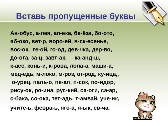 Вставь пропущенные буквы Ав-обус, а-лея, ап-ека, бе-ёза, бо-ото, яб-око, вет-р, воро-ей, в-ск-есенье, вос-ок, ге-ой, го-од, дев-чка, дер-во, до-ога, за-ц, завт-ак, ка-анд-ш, к-асс, конь-и, к-рова, лопа-а, маши-а, мед-едь, м-локо, м-роз, ог-род, ку-ица,,  о-урец, паль-о, пе-ал, п-сок, по-идор, рису-ок, ро-ина, рус-кий, са-оги, са-ар, с-бака, со-ока, тет-адь, т-амвай, уче-ик, учите-ь, февра-ь, яго-а, я-ык, св-ча.   