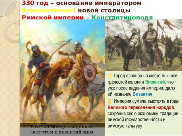 330 год – основание императором Константином I новой столицы  Римской империи – Константинополя 1). Город основан на месте бывшей греческой колонии Византий , что уже после падения империи, дало ей название Византия . 2). Империя сумела выстоять в годы Великого переселения народов , сохранив свою экономику, традиции римской государственности и римскую культуру. Стычка между всадником остготом и византийским конным лучником 