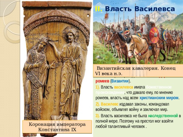 II.  Власть Василевса  Византийская кавалерия. Конец VI века н.э. Василевс (император) – властитель Державы ромеев ( Византии ). 1). Власть василевса имела божественное происхождение , что давало ему, по мнению ромеев, власть над всем христианским миром . 2). Василевс издавал законы, командовал войском, объявлял войну и заключал мир. 3). Власть василевса не была наследственной в полной мере. Поэтому на престол мог взойти любой талантливый человек . Коронация императора Константина IX 