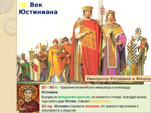 III. Век Юстиниана Император Юстиниан и Феодора 527 – 565 гг. – правление византийского императора и полководца Юстиниана . Выходец из македонских крестьян , он оказался в столице, благодаря вызову туда своего дяди Юстина , ставшего императором . 521 год - Юстиниан становится консулом , что принесло ему влияние и популярность в обществе. 