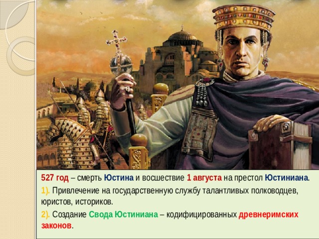 527 год – смерть Юстина и восшествие 1 августа на престол Юстиниана . 1). Привлечение на государственную службу талантливых полководцев, юристов, историков. 2). Создание Свода Юстиниана – кодифицированных древнеримских законов . 