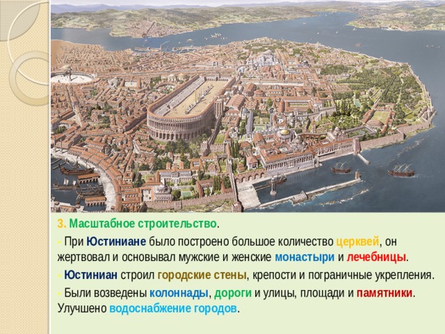 3. Масштабное строительство . -  При Юстиниане было построено большое количество церквей , он жертвовал и основывал мужские и женские монастыри и лечебницы . -  Юстиниан строил городские стены , крепости и пограничные укрепления. -  Были возведены колоннады , дороги и улицы, площади и памятники . Улучшено водоснабжение городов . 