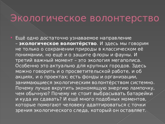 Экологическое волонтерство Ещё одно достаточно узнаваемое направление –  экологическое волонтёрство . И здесь мы говорим не только о сохранении природы в классическом её понимании, но ещё и о защите флоры и фауны. И третий важный момент – это экология мегаполиса. Особенно это актуально для крупных городов. Здесь можно говорить и о просветительской работе, и об акциях, и о проектах; есть фонды и организации, занимающиеся экологическим волонтёрством системно. Почему лучше вкрутить экономящую энергию лампочку, чем обычную? Почему не стоит выбрасывать батарейки и куда их сдавать? И ещё много подобных моментов, которые помогают человеку адаптироваться с точки зрения экологического следа, который он оставляет. 