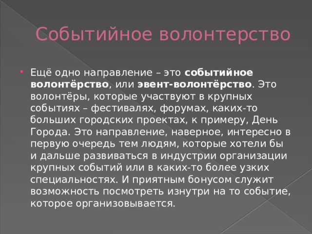 Событийное волонтерство Ещё одно направление – это  событийное волонтёрство , или  эвент-волонтёрство . Это волонтёры, которые участвуют в крупных событиях – фестивалях, форумах, каких-то больших городских проектах, к примеру, День Города. Это направление, наверное, интересно в первую очередь тем людям, которые хотели бы и дальше развиваться в индустрии организации крупных событий или в каких-то более узких специальностях. И приятным бонусом служит возможность посмотреть изнутри на то событие, которое организовывается. 