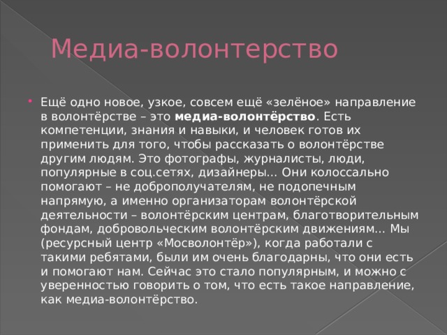 Медиа-волонтерство Ещё одно новое, узкое, совсем ещё «зелёное» направление в волонтёрстве – это  медиа-волонтёрство . Есть компетенции, знания и навыки, и человек готов их применить для того, чтобы рассказать о волонтёрстве другим людям. Это фотографы, журналисты, люди, популярные в соц.сетях, дизайнеры… Они колоссально помогают – не доброполучателям, не подопечным напрямую, а именно организаторам волонтёрской деятельности – волонтёрским центрам, благотворительным фондам, добровольческим волонтёрским движениям… Мы (ресурсный центр «Мосволонтёр»), когда работали с такими ребятами, были им очень благодарны, что они есть и помогают нам. Сейчас это стало популярным, и можно с уверенностью говорить о том, что есть такое направление, как медиа-волонтёрство. 