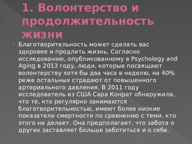 1. Волонтерство и продолжительность жизни Благотворительность может сделать вас здоровее и продлить жизнь. Согласно исследованию, опубликованному в Psychology and Aging в 2013 году, люди, которые посвящают волонтерству хотя бы два часа в неделю, на 40% реже остальных страдают от повышенного артериального давления. В 2011 году исследователь из США Сара Конрат обнаружила, что те, кто регулярно занимаются благотворительностью, имеют более низкие показатели смертности по сравнению с теми, кто этого не делает. Она предполагает, что забота о других заставляет больше заботиться и о себе. 
