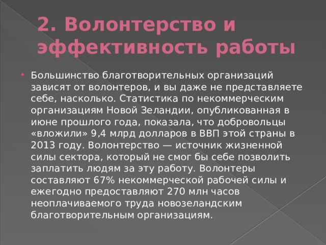 2. Волонтерство и эффективность работы Большинство благотворительных организаций зависят от волонтеров, и вы даже не представляете себе, насколько. Статистика по некоммерческим организациям Новой Зеландии, опубликованная в июне прошлого года, показала, что добровольцы «вложили» 9,4 млрд долларов в ВВП этой страны в 2013 году. Волонтерство — источник жизненной силы сектора, который не смог бы себе позволить заплатить людям за эту работу. Волонтеры составляют 67% некоммерческой рабочей силы и ежегодно предоставляют 270 млн часов неоплачиваемого труда новозеландским благотворительным организациям. 