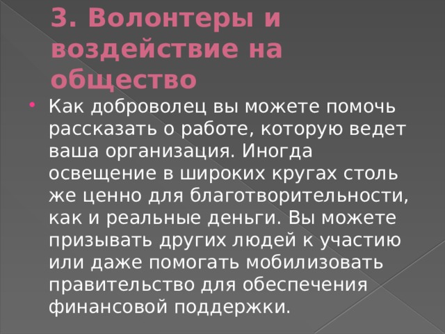 3. Волонтеры и воздействие на общество Как доброволец вы можете помочь рассказать о работе, которую ведет ваша организация. Иногда освещение в широких кругах столь же ценно для благотворительности, как и реальные деньги. Вы можете призывать других людей к участию или даже помогать мобилизовать правительство для обеспечения финансовой поддержки. 
