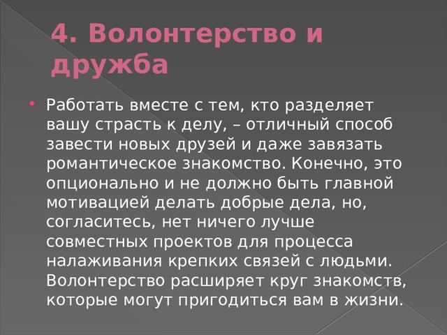 4. Волонтерство и дружба Работать вместе с тем, кто разделяет вашу страсть к делу, – отличный способ завести новых друзей и даже завязать романтическое знакомство. Конечно, это опционально и не должно быть главной мотивацией делать добрые дела, но, согласитесь, нет ничего лучше совместных проектов для процесса налаживания крепких связей с людьми. Волонтерство расширяет круг знакомств, которые могут пригодиться вам в жизни. 