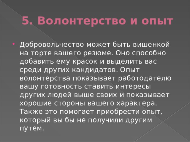 5. Волонтерство и опыт Добровольчество может быть вишенкой на торте вашего резюме. Оно способно добавить ему красок и выделить вас среди других кандидатов. Опыт волонтерства показывает работодателю вашу готовность ставить интересы других людей выше своих и показывает хорошие стороны вашего характера. Также это помогает приобрести опыт, который вы бы не получили другим путем. 