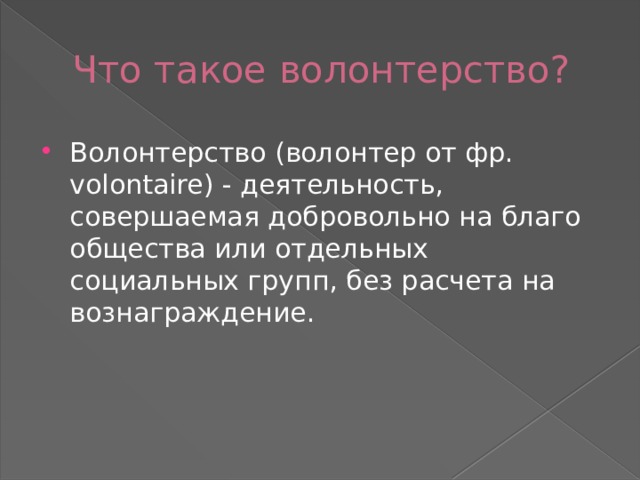 Что такое волонтерство? Волонтерство (волонтер от фр. volontaire) - деятельность, совершаемая добровольно на благо общества или отдельных социальных групп, без расчета на вознаграждение.  