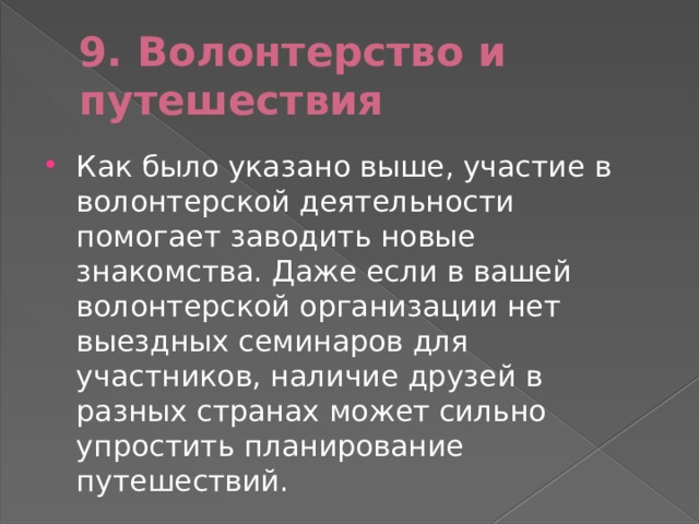 9. Волонтерство и путешествия Как было указано выше, участие в волонтерской деятельности помогает заводить новые знакомства. Даже если в вашей волонтерской организации нет выездных семинаров для участников, наличие друзей в разных странах может сильно упростить планирование путешествий. 