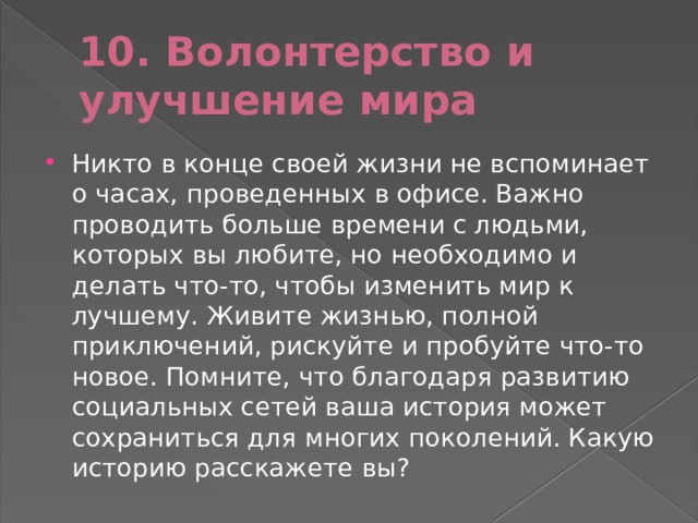 10. Волонтерство и улучшение мира Никто в конце своей жизни не вспоминает о часах, проведенных в офисе. Важно проводить больше времени с людьми, которых вы любите, но необходимо и делать что-⁠то, чтобы изменить мир к лучшему. Живите жизнью, полной приключений, рискуйте и пробуйте что-⁠то новое. Помните, что благодаря развитию социальных сетей ваша история может сохраниться для многих поколений. Какую историю расскажете вы? 