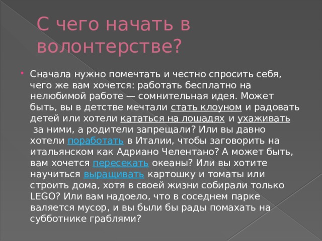 С чего начать в волонтерстве? Сначала нужно помечтать и честно спросить себя, чего же вам хочется: работать бесплатно на нелюбимой работе — сомнительная идея. Может быть, вы в детстве мечтали  стать клоуном  и радовать детей или хотели  кататься на лошадях  и  ухаживать  за ними, а родители запрещали? Или вы давно хотели  поработать  в Италии, чтобы заговорить на итальянском как Адриано Челентано? А может быть, вам хочется  пересекать  океаны? Или вы хотите научиться  выращивать  картошку и томаты или строить дома, хотя в своей жизни собирали только LEGO? Или вам надоело, что в соседнем парке валяется мусор, и вы были бы рады помахать на субботнике граблями? 