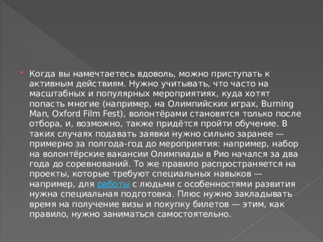 Когда вы намечтаетесь вдоволь, можно приступать к активным действиям. Нужно учитывать, что часто на масштабных и популярных мероприятиях, куда хотят попасть многие (например, на Олимпийских играх, Burning Man, Oxford Film Fest), волонтёрами становятся только после отбора, и, возможно, также придётся пройти обучение. В таких случаях подавать заявки нужно сильно заранее — примерно за полгода-год до мероприятия: например, набор на волонтёрские вакансии Олимпиады в Рио начался за два года до соревнований. То же правило распространяется на проекты, которые требуют специальных навыков — например, для  работы  с людьми с особенностями развития нужна специальная подготовка. Плюс нужно закладывать время на получение визы и покупку билетов — этим, как правило, нужно заниматься самостоятельно. 