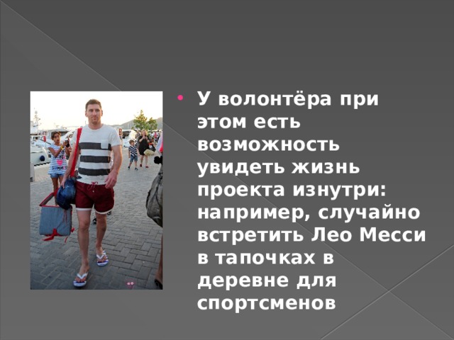 У волонтёра при этом есть возможность увидеть жизнь проекта изнутри: например, случайно встретить Лео Месси в тапочках в деревне для спортсменов 