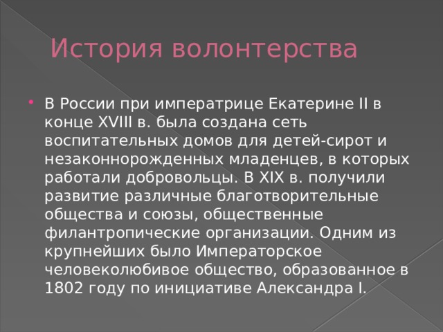 История волонтерства В России при императрице Екатерине II в конце XVIII в. была создана сеть воспитательных домов для детей-сирот и незаконнорожденных младенцев, в которых работали добровольцы. В XIX в. получили развитие различные благотворительные общества и союзы, общественные филантропические организации. Одним из крупнейших было Императорское человеколюбивое общество, образованное в 1802 году по инициативе Александра I.  