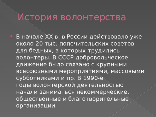 История волонтерства В начале XX в. в России действовало уже около 20 тыс. попечительских советов для бедных, в которых трудились волонтеры. В СССР добровольческое движение было связано с крупными всесоюзными мероприятиями, массовыми субботниками и пр. В 1990-е годы волонтерской деятельностью начали заниматься некоммерческие, общественные и благотворительные организации. 