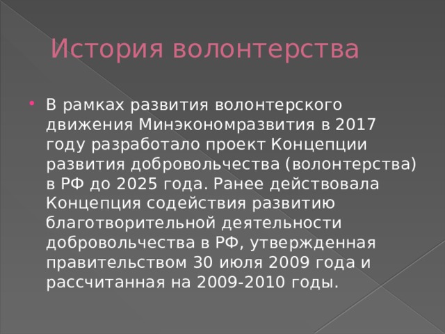 История волонтерства В рамках развития волонтерского движения Минэкономразвития в 2017 году разработало проект Концепции развития добровольчества (волонтерства) в РФ до 2025 года. Ранее действовала Концепция содействия развитию благотворительной деятельности добровольчества в РФ, утвержденная правительством 30 июля 2009 года и рассчитанная на 2009-2010 годы. 