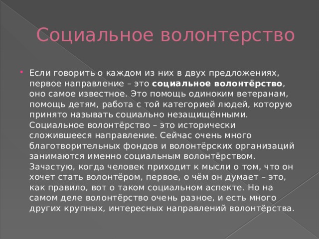 Социальное волонтерство Если говорить о каждом из них в двух предложениях, первое направление – это  социальное волонтёрство , оно самое известное. Это помощь одиноким ветеранам, помощь детям, работа с той категорией людей, которую принято называть социально незащищёнными. Социальное волонтёрство – это исторически сложившееся направление. Сейчас очень много благотворительных фондов и волонтёрских организаций занимаются именно социальным волонтёрством. Зачастую, когда человек приходит к мысли о том, что он хочет стать волонтёром, первое, о чём он думает – это, как правило, вот о таком социальном аспекте. Но на самом деле волонтёрство очень разное, и есть много других крупных, интересных направлений волонтёрства. 