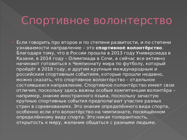 Спортивное волонтерство Если говорить про второе и по степени развитости, и по степени узнаваемости направление – это  спортивное волонтёрство . Благодаря тому, что в России прошла в 2013 году Универсиада в Казани, в 2014 году – Олимпиада в Сочи, а сейчас все активно начинают готовиться к Чемпионату мира по футболу, который пройдёт в 2018 году, и другим крупным международным и российским спортивным событиям, которые прошли недавно, можно сказать, что спортивное волонтёрство – отдельное состоявшееся направление. Спортивное полонтёрство имеет свои отличия, поскольку здесь важны особые компетенции волонтёра – например, знание иностранного языка, поскольку зачастую крупные спортивные события предполагают участие разных стран в соревнованиях. Это знание определённого вида спорта, особенно если это волонтёрство на чемпионате, посвящённом определённому виду спорта. Это некая толерантность, открытость к миру, желание общаться с разными людьми. 