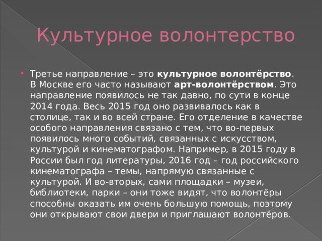 Культурное волонтерство Третье направление – это  культурное волонтёрство . В Москве его часто называют  арт-волонтёрством . Это направление появилось не так давно, по сути в конце 2014 года. Весь 2015 год оно развивалось как в столице, так и во всей стране. Его отделение в качестве особого направления связано с тем, что во-первых появилось много событий, связанных с искусством, культурой и кинематографом. Например, в 2015 году в России был год литературы, 2016 год – год российского кинематографа – темы, напрямую связанные с культурой. И во-вторых, сами площадки – музеи, библиотеки, парки – они тоже видят, что волонтёры способны оказать им очень большую помощь, поэтому они открывают свои двери и приглашают волонтёров. 