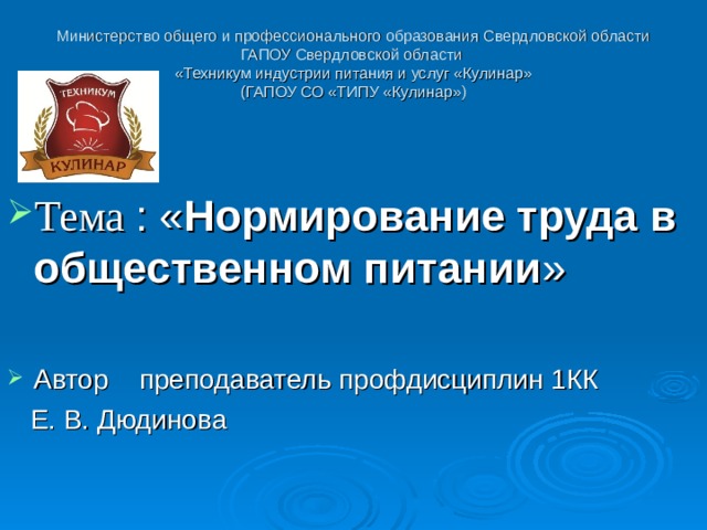 Министерство общего и профессионального образования Свердловской области  ГАПОУ Свердловской области  «Техникум индустрии питания и услуг «Кулинар»  (ГАПОУ СО «ТИПУ «Кулинар»)   Тема : « Нормирование труда в общественном питании »  Автор преподаватель профдисциплин 1КК  Е. В. Дюдинова  
