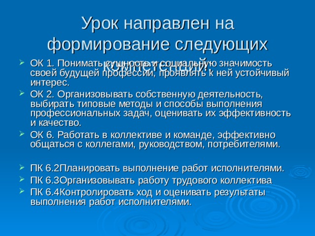Урок направлен на формирование следующих компетенций: ОК 1. Понимать сущность и социальную значимость своей будущей профессии, проявлять к ней устойчивый интерес. ОК 2. Организовывать собственную деятельность, выбирать типовые методы и способы выполнения профессиональных задач, оценивать их эффективность и качество. ОК 6. Работать в коллективе и команде, эффективно общаться с коллегами, руководством, потребителями.  ПК 6.2Планировать выполнение работ исполнителями. ПК 6.3Организовывать работу трудового коллектива ПК 6.4Контролировать ход и оценивать результаты выполнения работ исполнителями.  