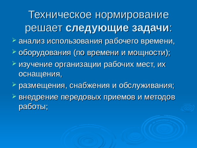 Техническое нормирование решает следующие задачи :   анализ использования рабочего времени, оборудования (по времени и мощности); изучение организации рабочих мест, их оснащения, размещения, снабжения и обслуживания; внедрение передовых приемов и методов работы; 