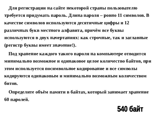 Для регистрации на сайте некоторой страны пользователю требуется придумать пароль. Длина пароля – ровно 11 символов. В качестве символов используются десятичные цифры и 12 различных букв местного алфавита, причём все буквы используются в двух начертаниях: как строчные, так и заглавные (регистр буквы имеет значение!). Под хранение каждого такого пароля на компьютере отводится минимально возможное и одинаковое целое количество байтов, при этом используется посимвольное кодирование и все символы кодируются одинаковым и минимально возможным количеством битов. Определите объём памяти в байтах, который занимает хранение 60 паролей. 