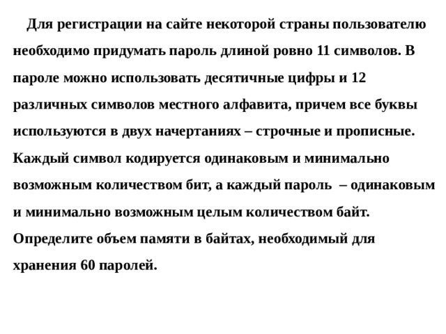 Для регистрации на сайте некоторой страны пользователю необходимо придумать пароль длиной ровно 11 символов. В пароле можно использовать десятичные цифры и 12 различных символов местного алфавита, причем все буквы используются в двух начертаниях – строчные и прописные. Каждый символ кодируется одинаковым и минимально возможным количеством бит, а каждый пароль – одинаковым и минимально возможным целым количеством байт. Определите объем памяти в байтах, необходимый для хранения 60 паролей. 