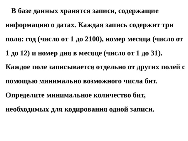 В базе данных хранятся записи, содержащие информацию о датах. Каждая запись содержит три поля: год (число от 1 до 2100), номер месяца (число от 1 до 12) и номер дня в месяце (число от 1 до 31). Каждое поле записывается отдельно от других полей с помощью минимально возможного числа бит. Определите минимальное количество бит, необходимых для кодирования одной записи. 