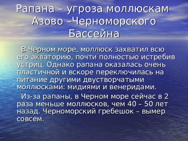 Рапана – угроза моллюскам Азово –Черноморского Бассейна  В Черном море, моллюск захватил всю его акваторию, почти полностью истребив устриц. Однако рапана оказалась очень пластичной и вскоре переключилась на питание другими двустворчатыми моллюсками: мидиями и венеридами.  Из-за рапаны, в Черном море сейчас в 2 раза меньше моллюсков, чем 40 – 50 лет назад. Черноморский гребешок – вымер совсем. 