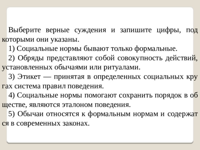 Выберите верные суждения и запишите цифры, под которыми они указаны. 1) Социальные нормы бывают только формальные. 2) Обряды представляют собой совокупность действий, уста­нов­лен­ных обы­ча­я­ми или ри­ту­а­ла­ми. 3) Эти­кет — при­ня­тая в опре­де­лен­ных со­ци­аль­ных кру­гах си­сте­ма пра­вил по­ве­де­ния. 4) Со­ци­аль­ные нормы по­мо­га­ют со­хра­нить по­ря­док в об­ще­стве, яв­ля­ют­ся эта­ло­ном по­ве­де­ния. 5) Обы­чаи от­но­сят­ся к фор­маль­ным нор­мам и со­дер­жат­ся в со­вре­мен­ных за­ко­нах. 