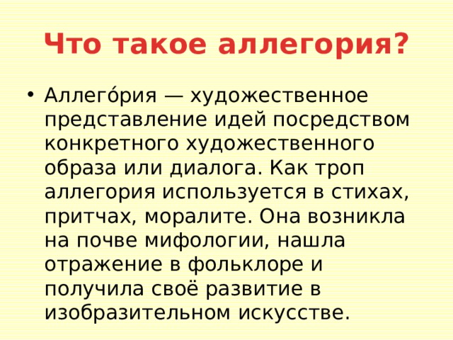 Что такое аллегория? Аллего́рия — художественное представление идей посредством конкретного художественного образа или диалога. Как троп аллегория используется в стихах, притчах, моралите. Она возникла на почве мифологии, нашла отражение в фольклоре и получила своё развитие в изобразительном искусстве. 