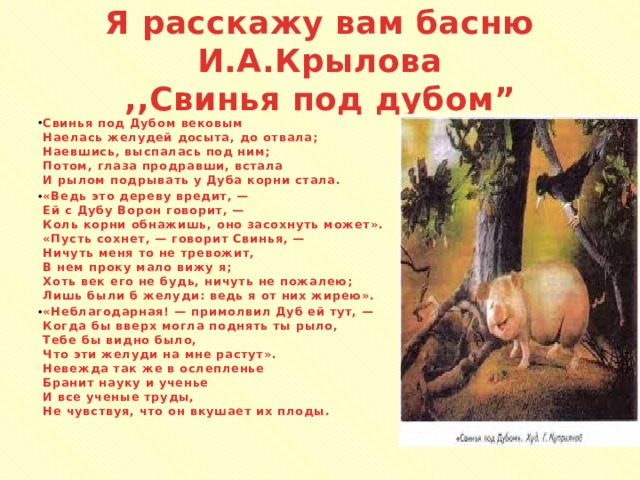 Я расскажу вам басню И.А.Крылова  ,,Свинья под дубом” Свинья под Дубом вековым  Наелась желудей досыта, до отвала;  Наевшись, выспалась под ним;  Потом, глаза продравши, встала  И рылом подрывать у Дуба корни стала. «Ведь это дереву вредит, —  Ей с Дубу Ворон говорит, —  Коль корни обнажишь, оно засохнуть может».  «Пусть сохнет, — говорит Свинья, —  Ничуть меня то не тревожит,  В нем проку мало вижу я;  Хоть век его не будь, ничуть не пожалею;  Лишь были б желуди: ведь я от них жирею». «Неблагодарная! — примолвил Дуб ей тут, —  Когда бы вверх могла поднять ты рыло,  Тебе бы видно было,  Что эти желуди на мне растут».  Невежда так же в ослепленье  Бранит науку и ученье  И все ученые труды,  Не чувствуя, что он вкушает их плоды.  