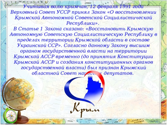 Учитывая волю крымчан, 12 февраля 1991 года Верховный Совет УССР принял Закон «О восстановлении Крымской Автономной Советской Социалистической Республики». В Статье 1 Закона сказано: «Восстановить Крымскую Автономную Советскую Социалистическую Республику в пределах территории Крымской области в составе Украинской ССР». Согласно данному Закону высшим органом государственной власти на территории Крымской АССР временно (до принятия Конституции Крымской АССР и создания конституционных органов государственной власти) был признан Крымский областной Совет народных депутатов. 