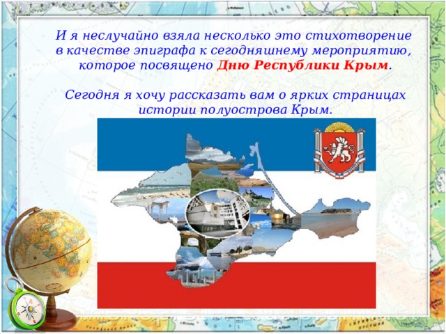 И я неслучайно взяла несколько это стихотворение в качестве эпиграфа к сегодняшнему мероприятию, которое посвящено Дню Республики Крым .  Сегодня я хочу рассказать вам о ярких страницах  истории полуострова Крым. 