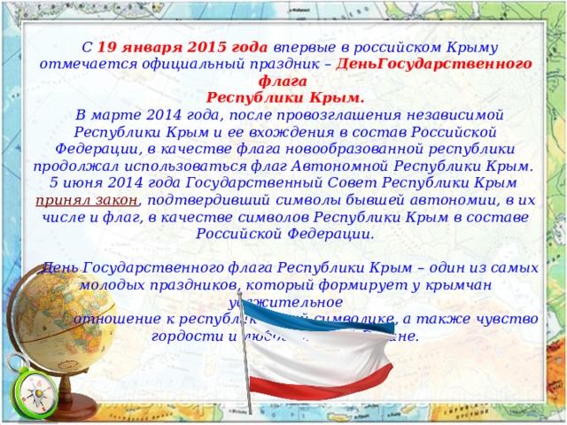      С 19 января 2015 года впервые в российском Крыму отмечается официальный праздник – ДеньГосударственного флага  Республики Крым.   В марте 2014 года, после провозглашения независимой Республики Крым и ее вхождения в состав Российской Федерации, в качестве флага новообразованной республики продолжал использоваться флаг Автономной Республики Крым.  5 июня 2014 года Государственный Совет Республики Крым  принял закон , подтвердивший символы бывшей автономии, в их числе и флаг, в качестве символов Республики Крым в составе Российской Федерации.    День Государственного флага Республики Крым – один из самых молодых праздников, который формирует у крымчан уважительное  отношение к республиканской символике, а также чувство гордости и любовь к своей Родине. 