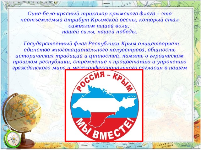 Сине-бело-красный триколор крымского флага – это неотъемлемый атрибут Крымской весны, который стал символом нашей воли, нашей силы, нашей победы.      Государственный флаг Республики Крым олицетворяет единство многонационального полуострова, общность исторических традиций и ценностей, память о героическом прошлом республики, стремление к процветанию и упрочению гражданского мира и межконфессионального согласия в нашем общем доме. 