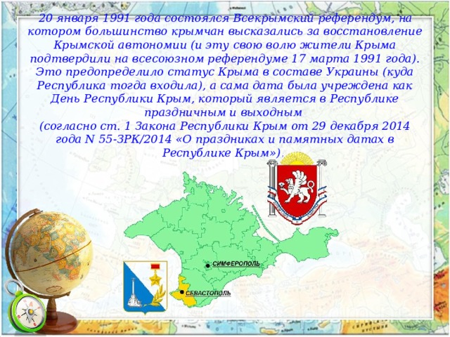  20 января 1991 года состоялся Всекрымский референдум, на котором большинство крымчан высказались за восстановление Крымской автономии (и эту свою волю жители Крыма подтвердили на всесоюзном референдуме 17 марта 1991 года). Это предопределило статус Крыма в составе Украины (куда Республика тогда входила), а сама дата была учреждена как День Республики Крым, который является в Республике праздничным и выходным (согласно ст. 1 Закона Республики Крым от 29 декабря 2014 года N 55-ЗРК/2014 «О праздниках и памятных датах в Республике Крым»). 