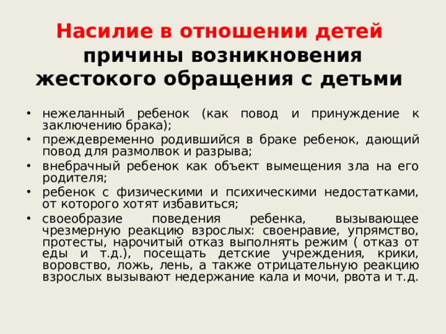 Насилие в отношении детей   причины возникновения жестокого обращения с детьми нежеланный ребенок (как повод и принуждение к заключению брака); преждевременно родившийся в браке ребенок, дающий повод для размолвок и разрыва; внебрачный ребенок как объект вымещения зла на его родителя; ребенок с физическими и психическими недостатками, от которого хотят избавиться; своеобразие поведения ребенка, вызывающее чрезмерную реакцию взрослых: своенравие, упрямство, протесты, нарочитый отказ выполнять режим ( отказ от еды и т.д.), посещать детские учреждения, крики, воровство, ложь, лень, а также отрицательную реакцию взрослых вызывают недержание кала и мочи, рвота и т.д.  