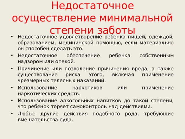 Недостаточное осуществление минимальной степени заботы Недостаточное удовлетворение ребенка пищей, одеждой, образованием, медицинской помощью, если материально он способен сделать это. Недостаточное обеспечение ребенка собственным надзором или опекой. Причинение или позволение причинения вреда, а также существование риска этого, включая применение чрезмерных телесных наказаний. Использование наркотиков или применение наркотических средств. Использование алкогольных напитков до такой степени, что ребенок теряет самоконтроль над действиями. Любые другие действия подобного рода, требующие вмешательства суда. 
