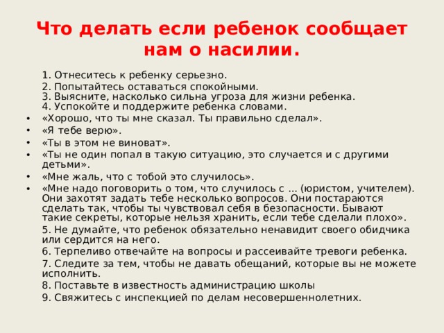 Что делать если ребенок сообщает нам о насилии.  1. Отнеситесь к ребенку серьезно.  2. Попытайтесь оставаться спокойными.  3. Выясните, насколько сильна угроза для жизни ребенка.  4. Успокойте и поддержите ребенка словами. «Хорошо, что ты мне сказал. Ты правильно сделал». «Я тебе верю». «Ты в этом не виноват». «Ты не один попал в такую ситуацию, это случается и с другими детьми». «Мне жаль, что с тобой это случилось». «Мне надо поговорить о том, что случилось с ... (юристом, учителем). Они захотят задать тебе несколько вопросов. Они постараются сделать так, чтобы ты чувствовал себя в безопасности. Бывают такие секреты, которые нельзя хранить, если тебе сделали плохо».  5. Не думайте, что ребенок обязательно ненавидит своего обидчика или сердится на него.  6. Терпеливо отвечайте на вопросы и рассеивайте тревоги ребенка.  7. Следите за тем, чтобы не давать обещаний, которые вы не можете исполнить.  8. Поставьте в известность администрацию школы  9. Свяжитесь с инспекцией по делам несовершеннолетних. 