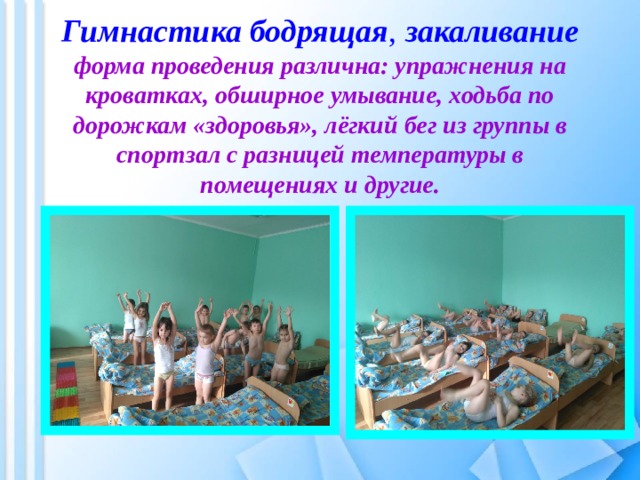  Гимнастика бодрящая ,  закаливание  форма проведения различна: упражнения на кроватках, обширное умывание, ходьба по дорожкам «здоровья», лёгкий бег из группы в спортзал с разницей температуры в помещениях и другие. 