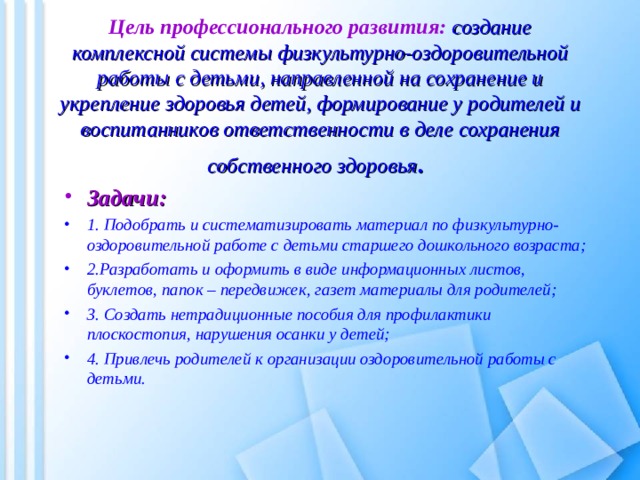  Цель профессионального развития: создание комплексной системы физкультурно-оздоровительной работы с детьми, направленной на сохранение и укрепление здоровья детей, формирование у родителей и воспитанников ответственности в деле сохранения собственного здоровья .  Задачи: 1. Подобрать и систематизировать материал по физкультурно-оздоровительной работе с детьми старшего дошкольного возраста; 2.Разработать и оформить в виде информационных листов, буклетов, папок – передвижек, газет материалы для родителей; 3. Создать нетрадиционные пособия для профилактики плоскостопия, нарушения осанки у детей; 4. Привлечь родителей к организации оздоровительной работы с детьми.   