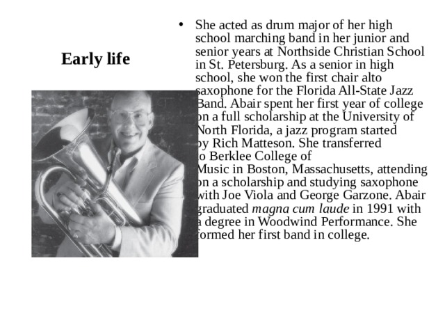 She acted as drum major of her high school marching band in her junior and senior years at Northside Christian School in St. Petersburg. As a senior in high school, she won the first chair alto saxophone for the Florida All-State Jazz Band. Abair spent her first year of college on a full scholarship at the University of North Florida, a jazz program started by Rich Matteson. She transferred to Berklee College of Music in Boston, Massachusetts, attending on a scholarship and studying saxophone with Joe Viola and George Garzone. Abair graduated  magna cum laude  in 1991 with a degree in Woodwind Performance. She formed her first band in college. Early life 