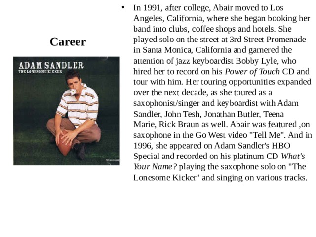 In 1991, after college, Abair moved to Los Angeles, California, where she began booking her band into clubs, coffee shops and hotels. She played solo on the street at 3rd Street Promenade in Santa Monica, California and garnered the attention of jazz keyboardist Bobby Lyle, who hired her to record on his  Power of Touch  CD and tour with him. Her touring opportunities expanded over the next decade, as she toured as a saxophonist/singer and keyboardist with Adam Sandler, John Tesh, Jonathan Butler, Teena Marie, Rick Braun as well. Abair was featured ,on saxophone in the Go West video 