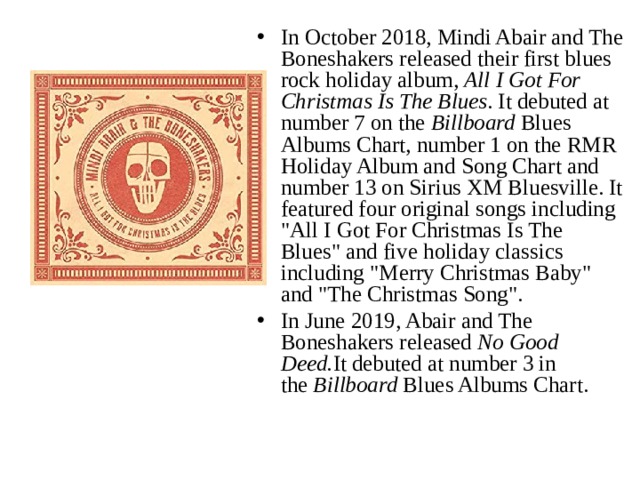 In October 2018, Mindi Abair and The Boneshakers released their first blues rock holiday album,  All I Got For Christmas Is The Blues . It debuted at number 7 on the  Billboard  Blues Albums Chart, number 1 on the RMR Holiday Album and Song Chart and number 13 on Sirius XM Bluesville. It featured four original songs including 